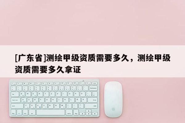 [广东省]测绘甲级资质需要多久，测绘甲级资质需要多久拿证