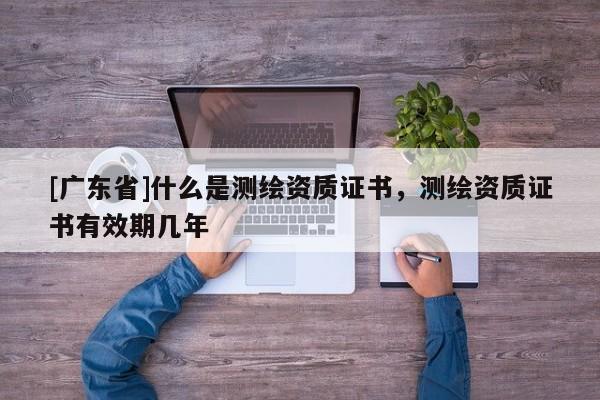 [广东省]什么是测绘资质证书，测绘资质证书有效期几年