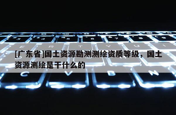 [广东省]国土资源勘测测绘资质等级，国土资源测绘是干什么的