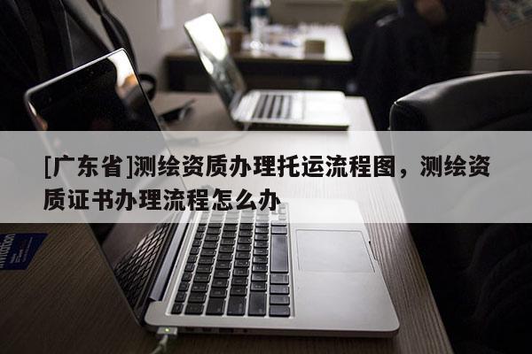 [广东省]测绘资质办理托运流程图，测绘资质证书办理流程怎么办