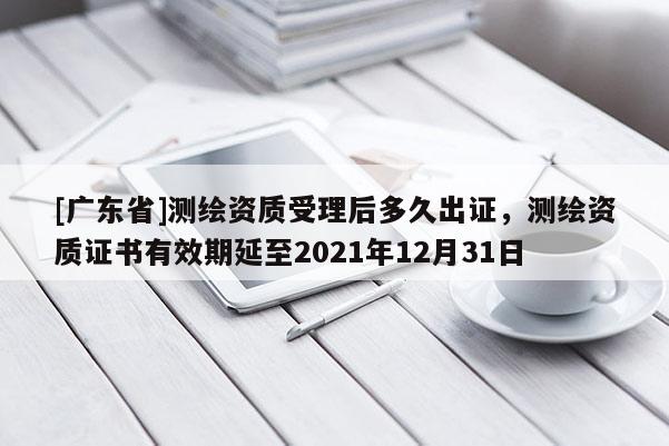[广东省]测绘资质受理后多久出证，测绘资质证书有效期延至2021年12月31日