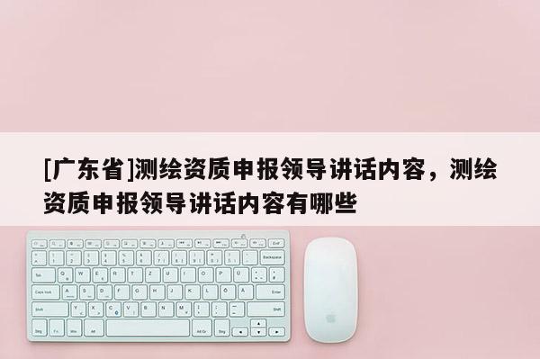 [广东省]测绘资质申报领导讲话内容，测绘资质申报领导讲话内容有哪些