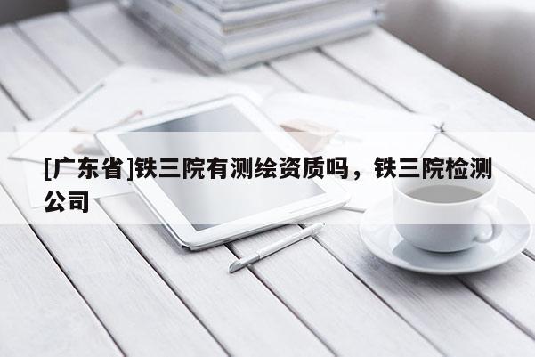 [广东省]铁三院有测绘资质吗，铁三院检测公司