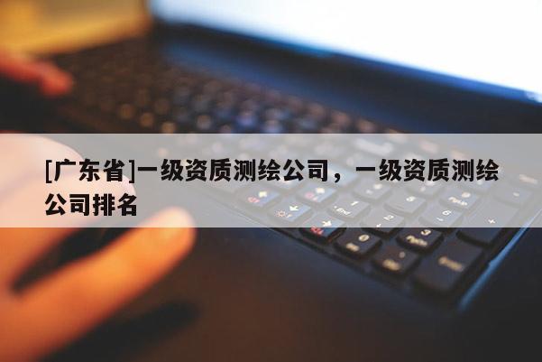 [广东省]一级资质测绘公司，一级资质测绘公司排名