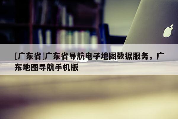 [广东省]广东省导航电子地图数据服务，广东地图导航手机版