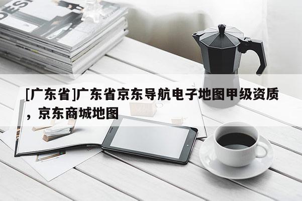 [广东省]广东省京东导航电子地图甲级资质，京东商城地图