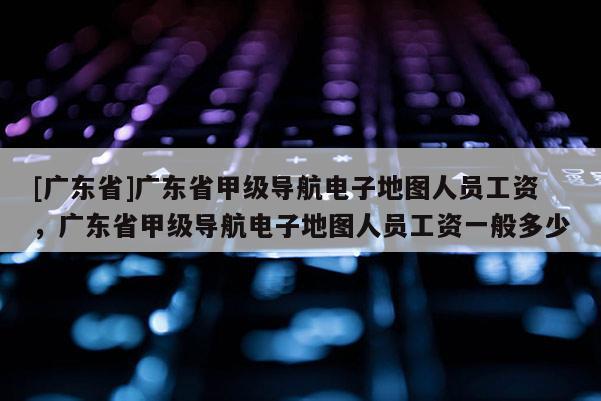 [广东省]广东省甲级导航电子地图人员工资，广东省甲级导航电子地图人员工资一般多少