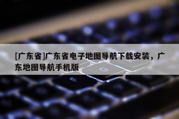 [广东省]广东省电子地图导航下载安装，广东地图导航手机版