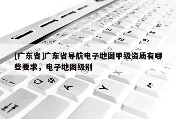 [广东省]广东省导航电子地图甲级资质有哪些要求，电子地图级别