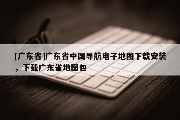 [广东省]广东省中国导航电子地图下载安装，下载广东省地图包