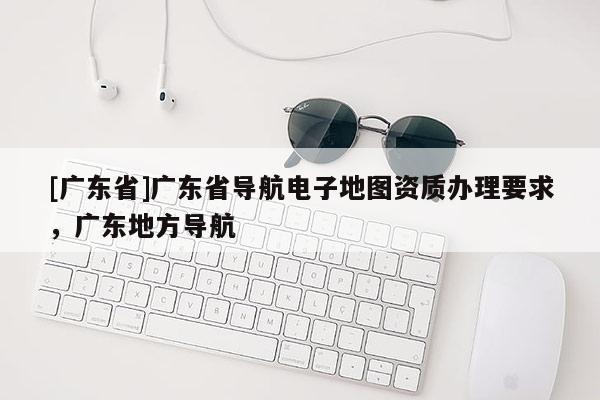 [广东省]广东省导航电子地图资质办理要求，广东地方导航