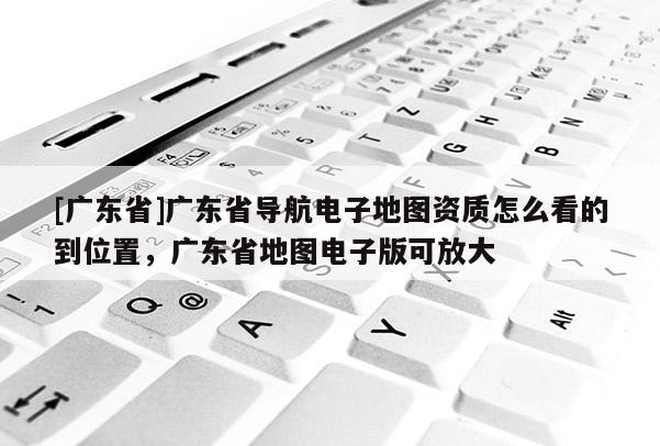 [广东省]广东省导航电子地图资质怎么看的到位置，广东省地图电子版可放大