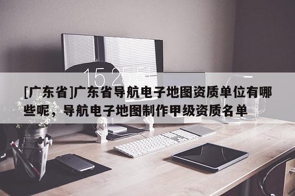 [广东省]广东省导航电子地图资质单位有哪些呢，导航电子地图制作甲级资质名单