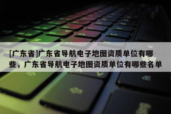 [广东省]广东省导航电子地图资质单位有哪些，广东省导航电子地图资质单位有哪些名单