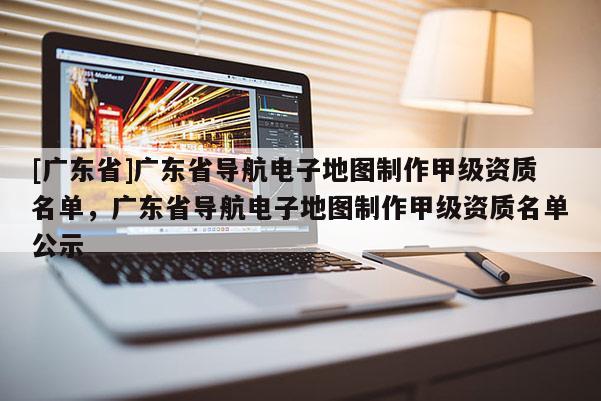 [广东省]广东省导航电子地图制作甲级资质名单，广东省导航电子地图制作甲级资质名单公示