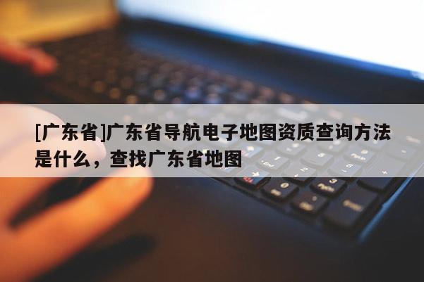 [广东省]广东省导航电子地图资质查询方法是什么，查找广东省地图