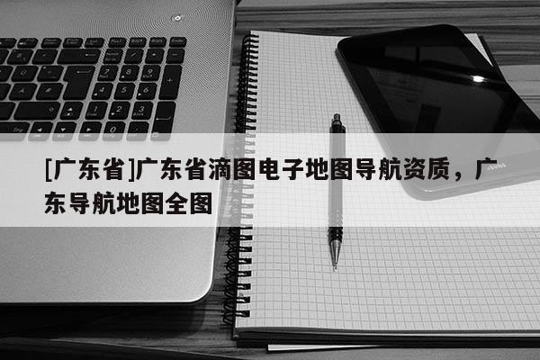 [广东省]广东省滴图电子地图导航资质，广东导航地图全图