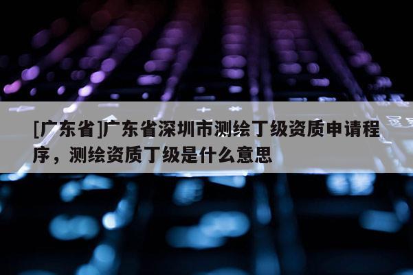 [广东省]广东省深圳市测绘丁级资质申请程序，测绘资质丁级是什么意思