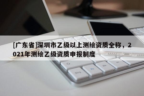 [广东省]深圳市乙级以上测绘资质全称，2021年测绘乙级资质申报制度
