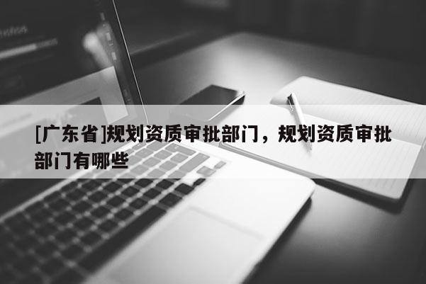 [广东省]规划资质审批部门，规划资质审批部门有哪些